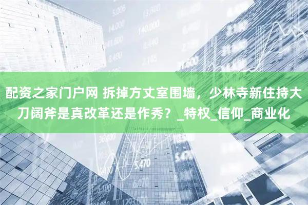 配资之家门户网 拆掉方丈室围墙，少林寺新住持大刀阔斧是真改革还是作秀？_特权_信仰_商业化
