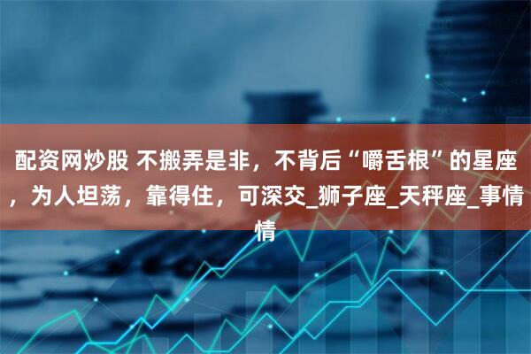 配资网炒股 不搬弄是非，不背后“嚼舌根”的星座，为人坦荡，靠得住，可深交_狮子座_天秤座_事情