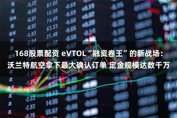 168股票配资 eVTOL“融资卷王”的新战场：沃兰特航空拿下最大确认订单 定金规模达数千万
