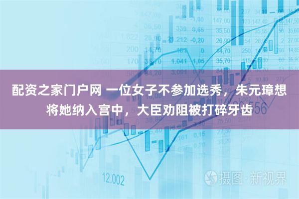 配资之家门户网 一位女子不参加选秀，朱元璋想将她纳入宫中，大臣劝阻被打碎牙齿