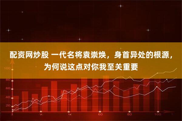 配资网炒股 一代名将袁崇焕，身首异处的根源，为何说这点对你我至关重要