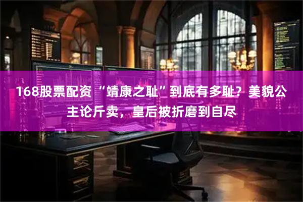 168股票配资 “靖康之耻”到底有多耻？美貌公主论斤卖，皇后被折磨到自尽