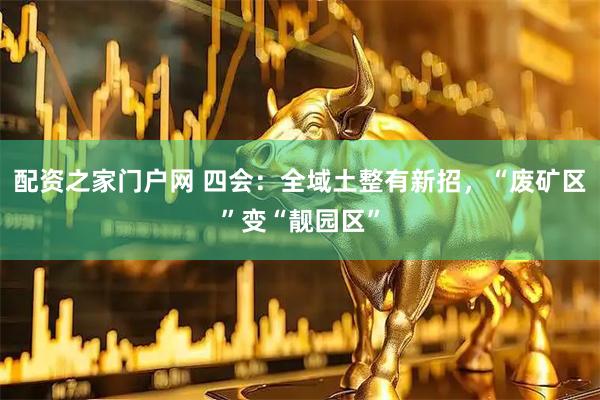 配资之家门户网 四会：全域土整有新招，“废矿区”变“靓园区”