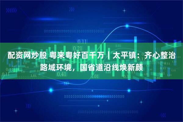 配资网炒股 粤来粤好百千万｜太平镇：齐心整治路域环境，国省道沿线焕新颜
