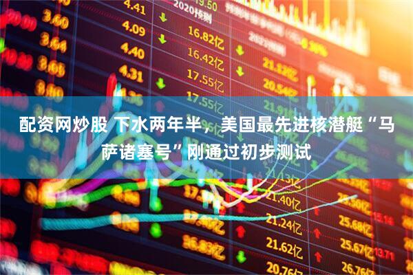 配资网炒股 下水两年半，美国最先进核潜艇“马萨诸塞号”刚通过初步测试