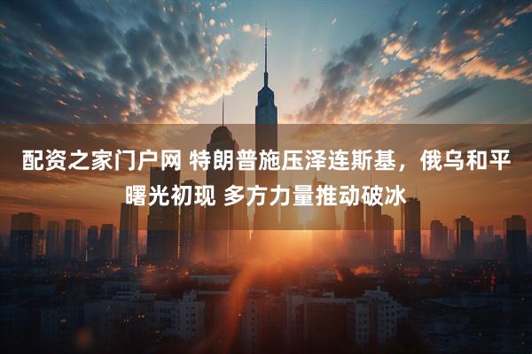 配资之家门户网 特朗普施压泽连斯基，俄乌和平曙光初现 多方力量推动破冰