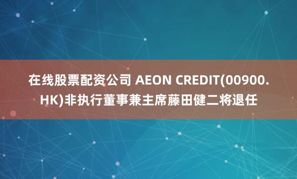 在线股票配资公司 AEON CREDIT(00900.HK)非执行董事兼主席藤田健二将退任