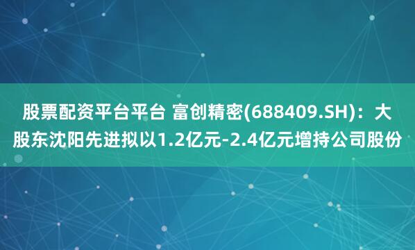 股票配资平台平台 富创精密(688409.SH)：大股东沈阳先进拟以1.2亿元-2.4亿元增持公司股份