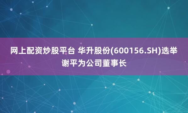 网上配资炒股平台 华升股份(600156.SH)选举谢平为公司董事长