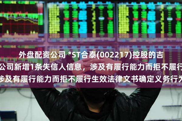 外盘配资公司 *ST合泰(002217)控股的吉安市井开区合力泰科技有限公司新增1条失信人信息，涉及有履行能力而拒不履行生效法律文书确定义务行为