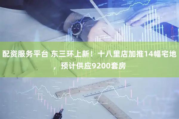 配资服务平台 东三环上新！十八里店加推14幅宅地，预计供应9200套房