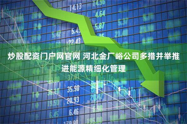炒股配资门户网官网 河北金厂峪公司多措并举推进能源精细化管理