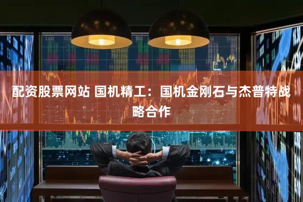 配资股票网站 国机精工：国机金刚石与杰普特战略合作