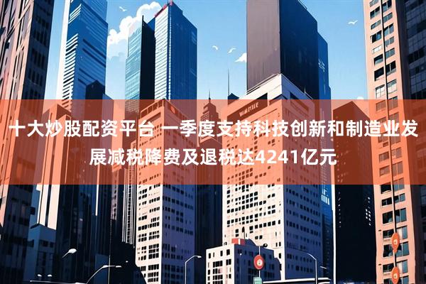 十大炒股配资平台 一季度支持科技创新和制造业发展减税降费及退税达4241亿元
