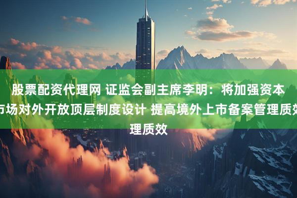 股票配资代理网 证监会副主席李明：将加强资本市场对外开放顶层制度设计 提高境外上市备案管理质效