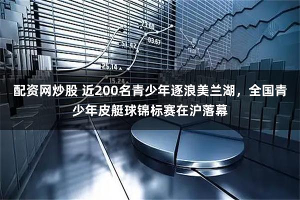 配资网炒股 近200名青少年逐浪美兰湖，全国青少年皮艇球锦标赛在沪落幕