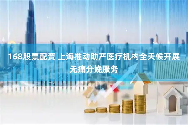 168股票配资 上海推动助产医疗机构全天候开展无痛分娩服务