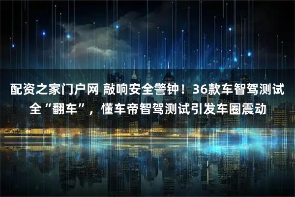 配资之家门户网 敲响安全警钟！36款车智驾测试全“翻车”，懂车帝智驾测试引发车圈震动