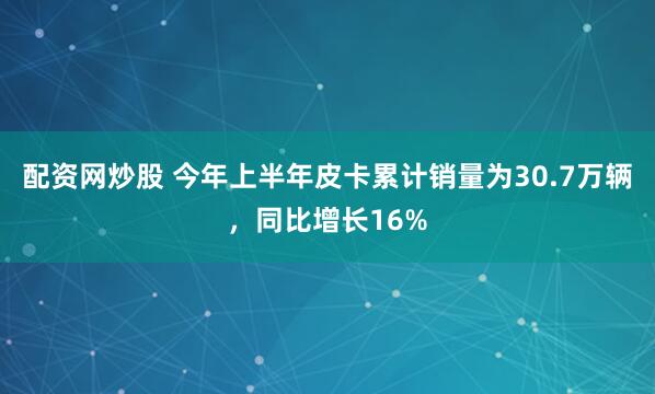 配资网炒股 今年上半年皮卡累计销量为30.7万辆，同比增长16%