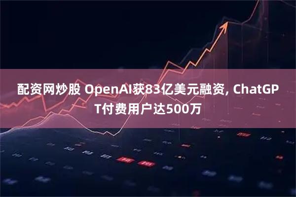 配资网炒股 OpenAI获83亿美元融资, ChatGPT付费用户达500万