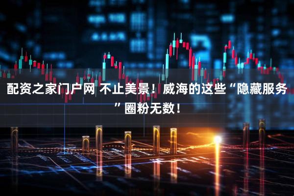配资之家门户网 不止美景！威海的这些“隐藏服务”圈粉无数！