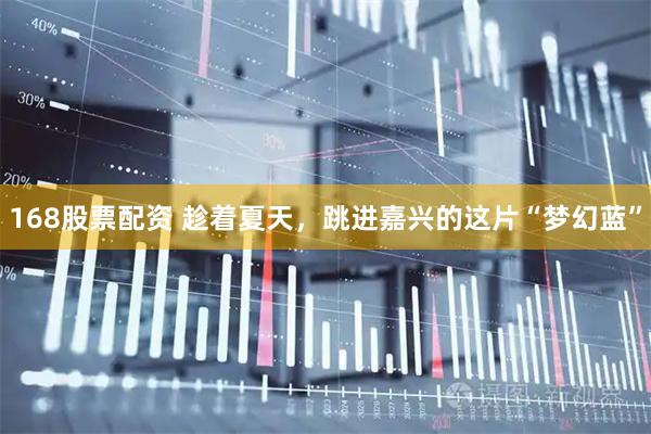 168股票配资 趁着夏天，跳进嘉兴的这片“梦幻蓝”