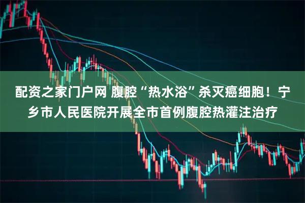 配资之家门户网 腹腔“热水浴”杀灭癌细胞！宁乡市人民医院开展全市首例腹腔热灌注治疗