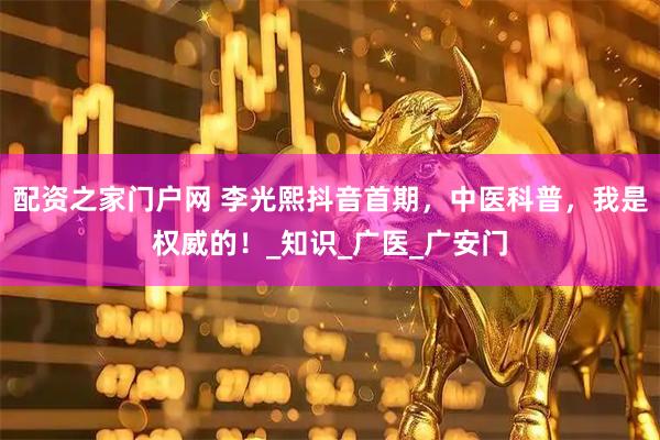 配资之家门户网 李光熙抖音首期，中医科普，我是权威的！_知识_广医_广安门