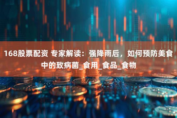 168股票配资 专家解读：强降雨后，如何预防美食中的致病菌_食用_食品_食物