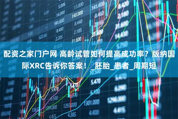 配资之家门户网 高龄试管如何提高成功率？版纳国际XRC告诉你答案！_胚胎_患者_周期短