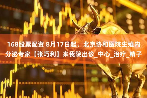 168股票配资 8月17日起，北京协和医院生殖内分泌专家【张巧利】来我院出诊_中心_治疗_精子