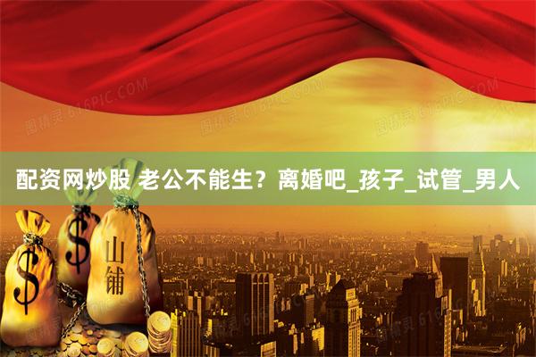 配资网炒股 老公不能生？离婚吧_孩子_试管_男人