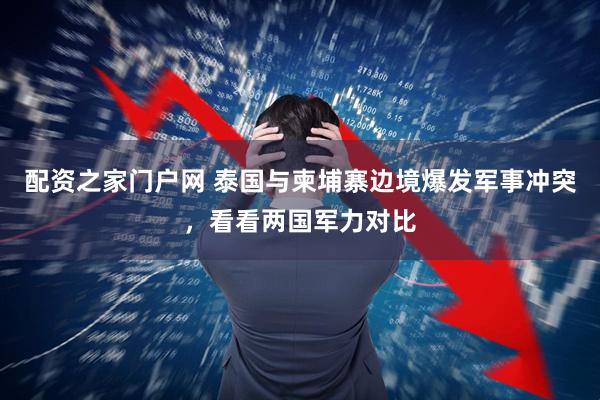 配资之家门户网 泰国与柬埔寨边境爆发军事冲突，看看两国军力对比