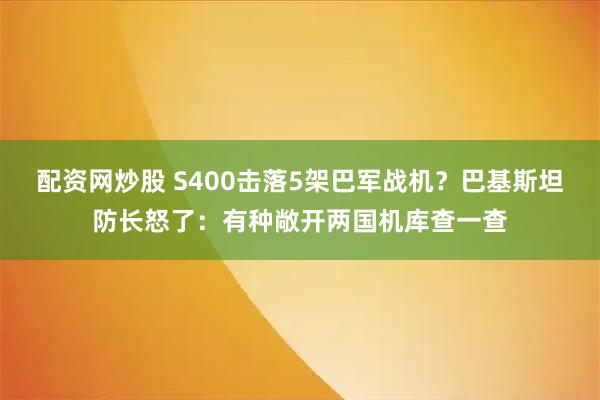 配资网炒股 S400击落5架巴军战机？巴基斯坦防长怒了：有种敞开两国机库查一查