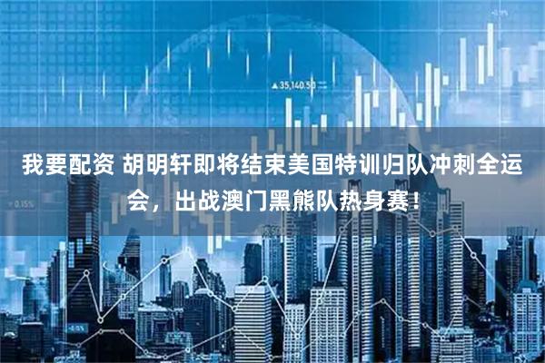 我要配资 胡明轩即将结束美国特训归队冲刺全运会，出战澳门黑熊队热身赛！