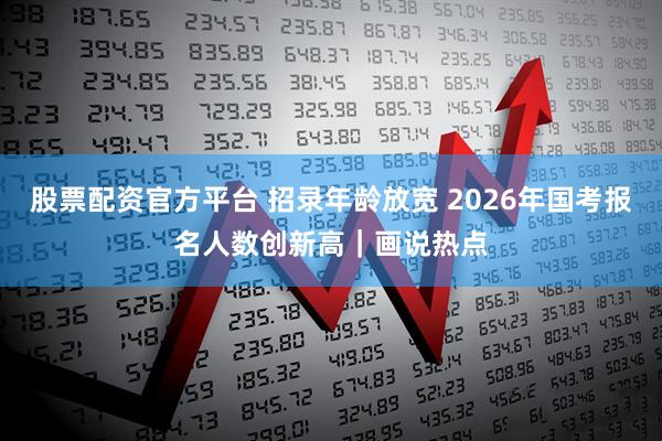股票配资官方平台 招录年龄放宽 2026年国考报名人数创新高｜画说热点