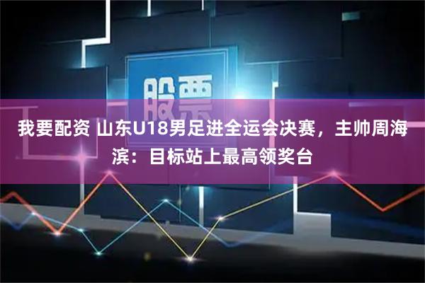 我要配资 山东U18男足进全运会决赛，主帅周海滨：目标站上最高领奖台