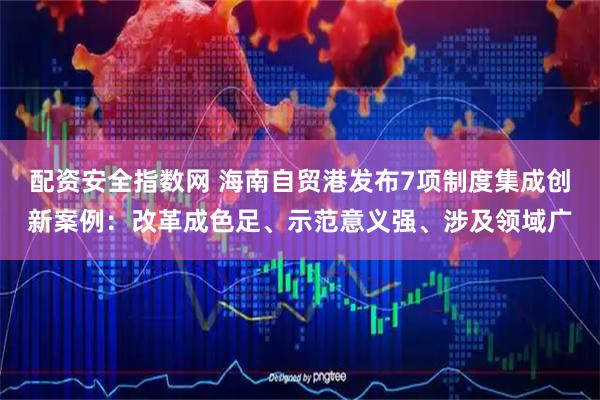 配资安全指数网 海南自贸港发布7项制度集成创新案例：改革成色足、示范意义强、涉及领域广