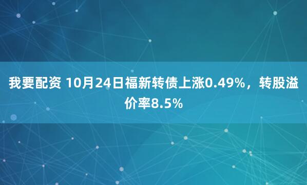 我要配资 10月24日福新转债上涨0.49%，转股溢价率8.5%
