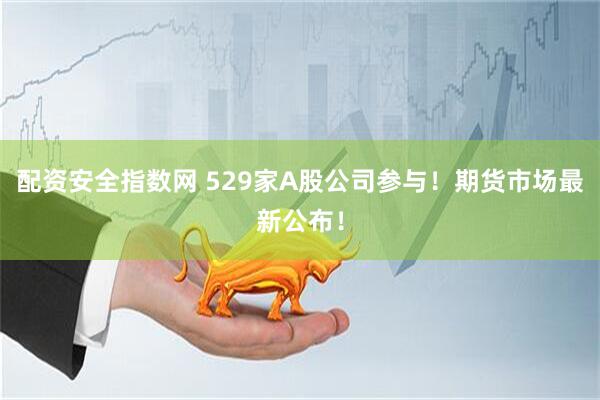 配资安全指数网 529家A股公司参与！期货市场最新公布！