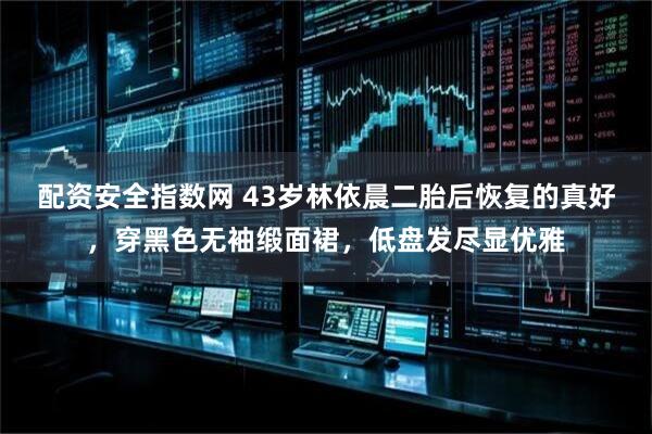 配资安全指数网 43岁林依晨二胎后恢复的真好，穿黑色无袖缎面裙，低盘发尽显优雅