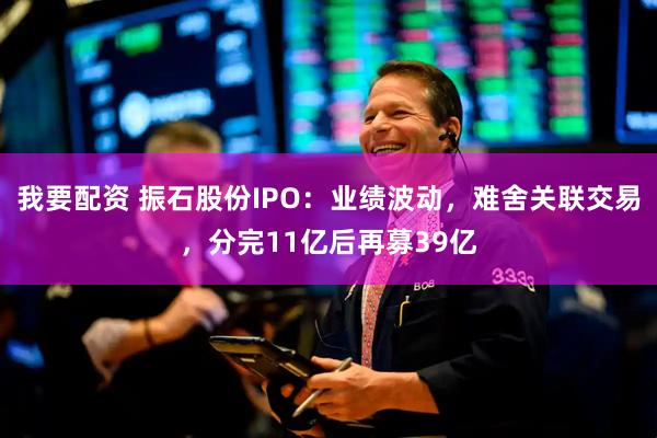 我要配资 振石股份IPO：业绩波动，难舍关联交易，分完11亿后再募39亿