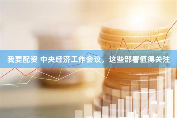 我要配资 中央经济工作会议，这些部署值得关注