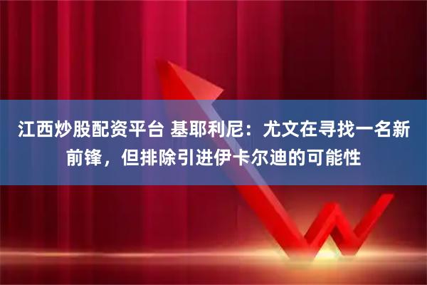 江西炒股配资平台 基耶利尼：尤文在寻找一名新前锋，但排除引进伊卡尔迪的可能性