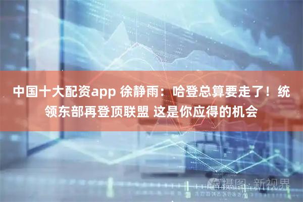 中国十大配资app 徐静雨：哈登总算要走了！统领东部再登顶联盟 这是你应得的机会