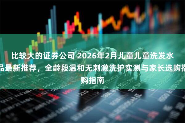 比较大的证券公司 2026年2月儿童儿童洗发水产品最新推荐，全龄段温和无刺激洗护实测与家长选购指南