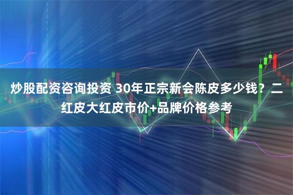 炒股配资咨询投资 30年正宗新会陈皮多少钱？二红皮大红皮市价+品牌价格参考