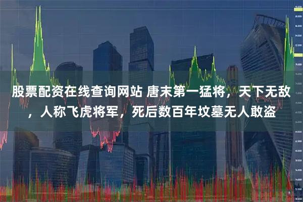 股票配资在线查询网站 唐末第一猛将，天下无敌，人称飞虎将军，死后数百年坟墓无人敢盗