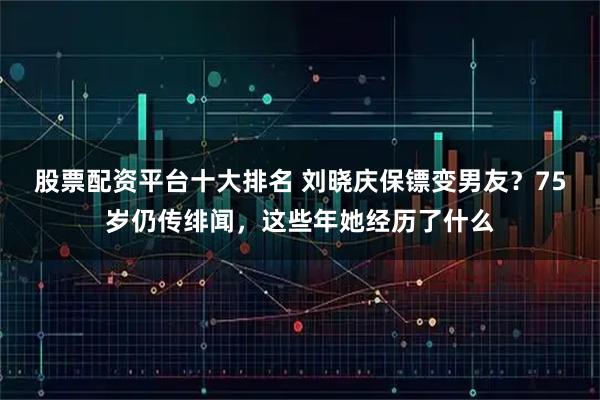 股票配资平台十大排名 刘晓庆保镖变男友？75岁仍传绯闻，这些年她经历了什么