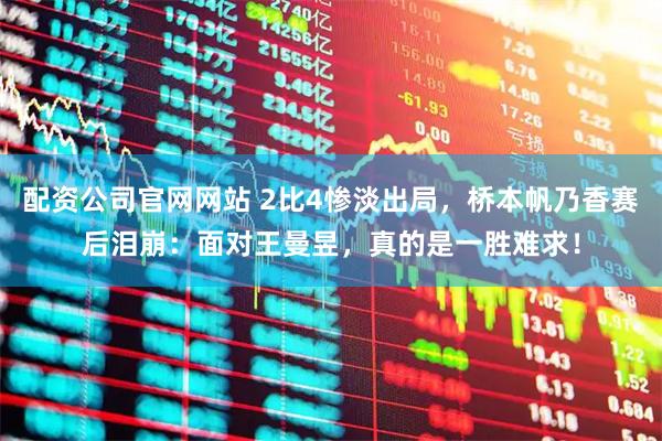配资公司官网网站 2比4惨淡出局，桥本帆乃香赛后泪崩：面对王曼昱，真的是一胜难求！